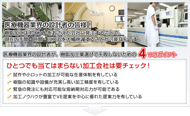 医療機器業界の設計者の皆様！樹脂加工はポイントをおさえた会社に発注することで、現在の手間・時間・コストを大幅削減することが可能なんです。医療機器業界の設計者が、樹脂加工業選びで失敗しないための４つのポイント。□試作や小ロットの加工が可能な生産体制を有している。□樹脂の知識や設備が充実し高い加工精度を有している。□緊急の発注にも対応可能な短納期対応力が可能である。□加工ノウハウが豊富でVE提案を中心に優れた提案力を有している。