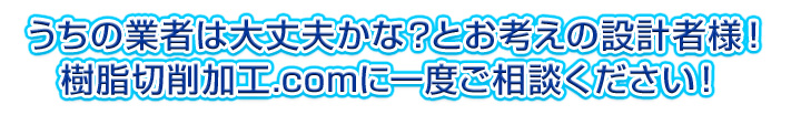 うちの業者は大丈夫かな？とお考えの設計者様！樹脂切削加工.comに一度ご相談ください！