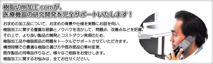 樹脂切削加工.comが、医療機器の研究開発を完全サポートいたします！お求めの加工品について、お求めの背景や仕様を実際にお話を伺い、樹脂加工に関する豊富な経験とノウハウを活かして、問題点、改善点などを把握。その上で、より良い製品の開発とコストダウン実現のため、樹脂加工品や樹脂部品の問題をトータルでサポートさせていただきます。構想段階での最適な樹脂の選び方や既存部品の素材変更、既存製品の同等品作りなど、様々なご相談をお受けします。樹脂加工に関するお悩みは、全てお任せください。