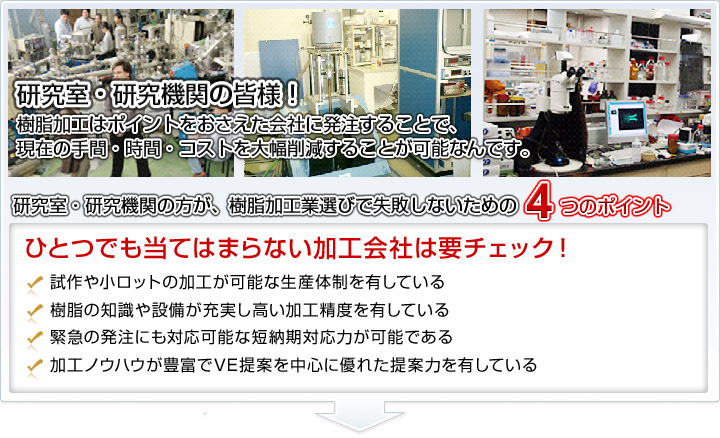 研究室・研究機関の皆様！樹脂加工はポイントをおさえた会社に発注することで、現在の手間・時間・コストを大幅削減することが可能なんです。□試作や小ロットの加工が可能な生産体制を有している。□樹脂の知識や設備が充実し高い加工精度を有している。□緊急の発注にも対応可能な短納期対応力が可能である。□加工ノウハウが豊富でVE提案を中心に優れた提案力を有している