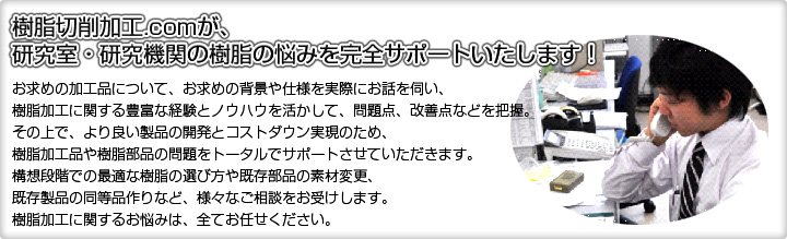 樹脂切削加工.comが、研究室・研究機関の樹脂の悩みを完全サポートいたします！お求めの加工品について、お求めの背景や仕様を実際にお話を伺い、樹脂加工に関する豊富な経験とノウハウを活かして、問題点、改善点などを把握。その上で、より良い製品の開発とコストダウン実現のため、樹脂加工品や樹脂部品の問題をトータルでサポートさせていただきます。構想段階での最適な樹脂の選び方や既存部品の素材変更、既存製品の同等品作りなど、様々なご相談をお受けします。樹脂加工に関するお悩みは、全てお任せください。