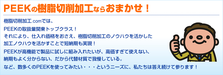 PEEKの樹脂切削加工ならおまかせ!樹脂切削加工.comでは、PEEKの取扱量関東トップクラス!それにより、仕入れ価格をおさえ、樹脂切削加工のノウハウを活かした加工ノウハウを活かすことで短納期も実現!PEEKが高機能で製品に試しに組み入れたいが、高価すぎて使えない。納期もよく分からない。だから代替材質で我慢している。など、数多くののPEEKを使ってみたい・・・というニーズに、私たちは答え続けて参ります!