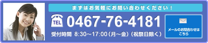 まずはお気軽にお問い合わせください！電話0467-76-4181 受付時間8:30～17:00（月～金）（祝祭日除く）メールのお問い合わせはこちら