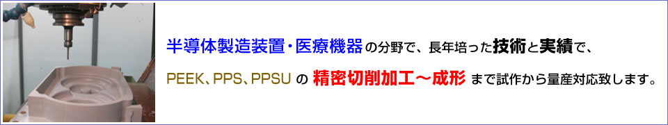 半導体製造装置・医療機器の分野で、長年培った技術と実績で、PEEK、PPS、PPSU の 精密切削加工〜成形 まで試作から量産対応致します。