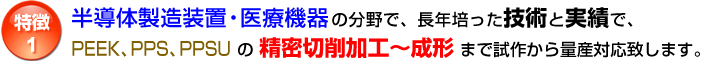 特徴1：半導体製造装置・医療機器の分野で、長年培った技術と実績で、PEEK、PPS、PPSUの精密切削加工～成形まで試作から量産対応致します。